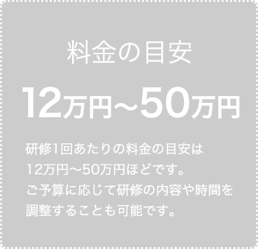 料金の目安 12万円〜50万円 ご予算に応じて研修の内容や時間を調整することも可能です。